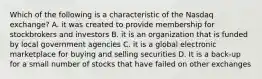 Which of the following is a characteristic of the Nasdaq exchange? A. it was created to provide membership for stockbrokers and investors B. it is an organization that is funded by local government agencies C. it is a global electronic marketplace for buying and selling securities D. It is a back-up for a small number of stocks that have failed on other exchanges