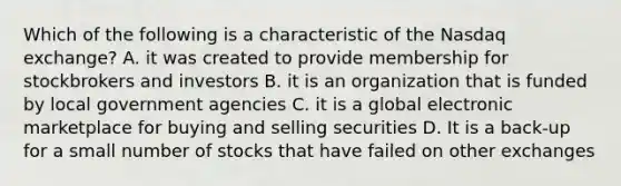 Which of the following is a characteristic of the Nasdaq exchange? A. it was created to provide membership for stockbrokers and investors B. it is an organization that is funded by local government agencies C. it is a global electronic marketplace for buying and selling securities D. It is a back-up for a small number of stocks that have failed on other exchanges