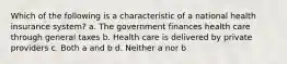 Which of the following is a characteristic of a national health insurance system? a. The government finances health care through general taxes b. Health care is delivered by private providers c. Both a and b d. Neither a nor b