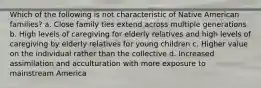 Which of the following is not characteristic of Native American families? a. Close family ties extend across multiple generations b. High levels of caregiving for elderly relatives and high levels of caregiving by elderly relatives for young children c. Higher value on the individual rather than the collective d. Increased assimilation and acculturation with more exposure to mainstream America