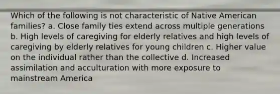 Which of the following is not characteristic of Native American families? a. Close family ties extend across multiple generations b. High levels of caregiving for elderly relatives and high levels of caregiving by elderly relatives for young children c. Higher value on the individual rather than the collective d. Increased assimilation and acculturation with more exposure to mainstream America