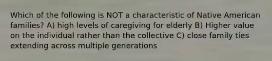 Which of the following is NOT a characteristic of Native American families? A) high levels of caregiving for elderly B) Higher value on the individual rather than the collective C) close family ties extending across multiple generations