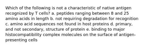 Which of the following is not a characteristic of native antigen recognized by T cells? a. peptides ranging between 8 and 25 amino acids in length b. not requiring degradation for recognition c. amino acid sequences not found in host proteins d. primary, and not secondary, structure of protein e. binding to major histocompatibility complex molecules on the surface of antigen-presenting cells