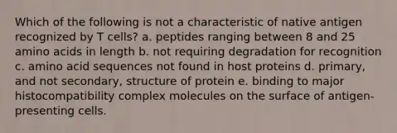 Which of the following is not a characteristic of native antigen recognized by T cells? a. peptides ranging between 8 and 25 amino acids in length b. not requiring degradation for recognition c. amino acid sequences not found in host proteins d. primary, and not secondary, structure of protein e. binding to major histocompatibility complex molecules on the surface of antigen-presenting cells.