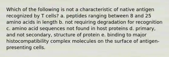 Which of the following is not a characteristic of native antigen recognized by T cells? a. peptides ranging between 8 and 25 amino acids in length b. not requiring degradation for recognition c. amino acid sequences not found in host proteins d. primary, and not secondary, structure of protein e. binding to major histocompatibility complex molecules on the surface of antigen- presenting cells.