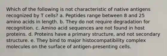 Which of the following is not characteristic of native antigens recognized by T cells? a. Peptides range between 8 and 25 amino acids in length. b. They do not require degradation for recognition. c. Amino acid sequences are not found in host proteins. d. Proteins have a primary structure, and not secondary structure. e. They bind to major histocompatibility complex molecules on the surface of antigen-presenting cells.