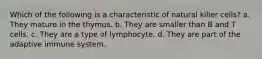 Which of the following is a characteristic of natural killer cells? a. They mature in the thymus. b. They are smaller than B and T cells. c. They are a type of lymphocyte. d. They are part of the adaptive immune system.