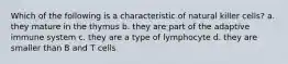 Which of the following is a characteristic of natural killer cells? a. they mature in the thymus b. they are part of the adaptive immune system c. they are a type of lymphocyte d. they are smaller than B and T cells