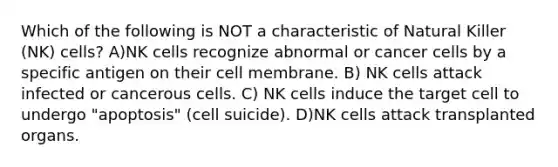 Which of the following is NOT a characteristic of Natural Killer (NK) cells? A)NK cells recognize abnormal or cancer cells by a specific antigen on their cell membrane. B) NK cells attack infected or cancerous cells. C) NK cells induce the target cell to undergo "apoptosis" (cell suicide). D)NK cells attack transplanted organs.