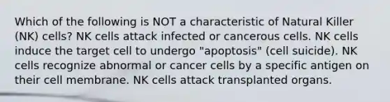 Which of the following is NOT a characteristic of Natural Killer (NK) cells? NK cells attack infected or cancerous cells. NK cells induce the target cell to undergo "apoptosis" (cell suicide). NK cells recognize abnormal or cancer cells by a specific antigen on their cell membrane. NK cells attack transplanted organs.