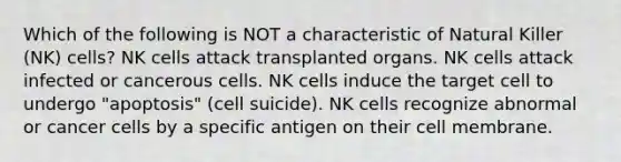 Which of the following is NOT a characteristic of Natural Killer (NK) cells? NK cells attack transplanted organs. NK cells attack infected or cancerous cells. NK cells induce the target cell to undergo "apoptosis" (cell suicide). NK cells recognize abnormal or cancer cells by a specific antigen on their cell membrane.