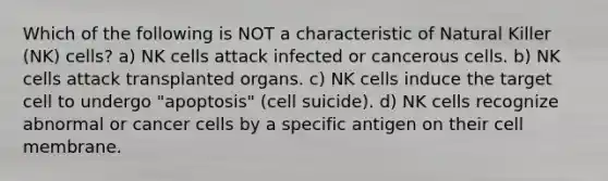 Which of the following is NOT a characteristic of Natural Killer (NK) cells? a) NK cells attack infected or cancerous cells. b) NK cells attack transplanted organs. c) NK cells induce the target cell to undergo "apoptosis" (cell suicide). d) NK cells recognize abnormal or cancer cells by a specific antigen on their cell membrane.