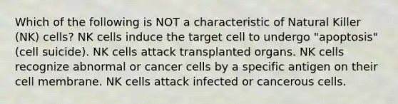 Which of the following is NOT a characteristic of Natural Killer (NK) cells? NK cells induce the target cell to undergo "apoptosis" (cell suicide). NK cells attack transplanted organs. NK cells recognize abnormal or cancer cells by a specific antigen on their cell membrane. NK cells attack infected or cancerous cells.