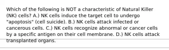 Which of the following is NOT a characteristic of Natural Killer (NK) cells? A.) NK cells induce the target cell to undergo "apoptosis" (cell suicide). B.) NK cells attack infected or cancerous cells. C.) NK cells recognize abnormal or cancer cells by a specific antigen on their cell membrane. D.) NK cells attack transplanted organs.