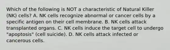 Which of the following is NOT a characteristic of Natural Killer (NK) cells? A. NK cells recognize abnormal or cancer cells by a specific antigen on their cell membrane. B. NK cells attack transplanted organs. C. NK cells induce the target cell to undergo "apoptosis" (cell suicide). D. NK cells attack infected or cancerous cells.