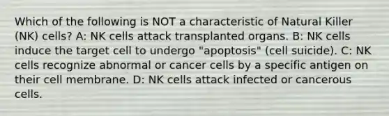 Which of the following is NOT a characteristic of Natural Killer (NK) cells? A: NK cells attack transplanted organs. B: NK cells induce the target cell to undergo "apoptosis" (cell suicide). C: NK cells recognize abnormal or cancer cells by a specific antigen on their cell membrane. D: NK cells attack infected or cancerous cells.