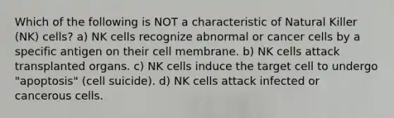 Which of the following is NOT a characteristic of Natural Killer (NK) cells? a) NK cells recognize abnormal or cancer cells by a specific antigen on their cell membrane. b) NK cells attack transplanted organs. c) NK cells induce the target cell to undergo "apoptosis" (cell suicide). d) NK cells attack infected or cancerous cells.