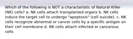 Which of the following is NOT a characteristic of Natural Killer (NK) cells? a. NK cells attach transplanted organs b. NK cells induce the target cell to undergo "apoptosis" (cell suicide). c. NK cells recognize abnormal or cancer cells by a specific antigen on their cell membrane d. NK cells attach infected or cancerous cells