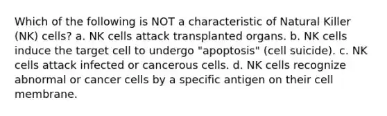 Which of the following is NOT a characteristic of Natural Killer (NK) cells? a. NK cells attack transplanted organs. b. NK cells induce the target cell to undergo "apoptosis" (cell suicide). c. NK cells attack infected or cancerous cells. d. NK cells recognize abnormal or cancer cells by a specific antigen on their cell membrane.