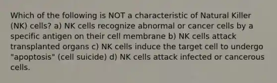 Which of the following is NOT a characteristic of Natural Killer (NK) cells? a) NK cells recognize abnormal or cancer cells by a specific antigen on their cell membrane b) NK cells attack transplanted organs c) NK cells induce the target cell to undergo "apoptosis" (cell suicide) d) NK cells attack infected or cancerous cells.