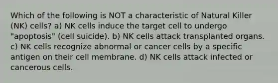 Which of the following is NOT a characteristic of Natural Killer (NK) cells? a) NK cells induce the target cell to undergo "apoptosis" (cell suicide). b) NK cells attack transplanted organs. c) NK cells recognize abnormal or cancer cells by a specific antigen on their cell membrane. d) NK cells attack infected or cancerous cells.