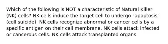 Which of the following is NOT a characteristic of Natural Killer (NK) cells? NK cells induce the target cell to undergo "apoptosis" (cell suicide). NK cells recognize abnormal or cancer cells by a specific antigen on their cell membrane. NK cells attack infected or cancerous cells. NK cells attack transplanted organs.