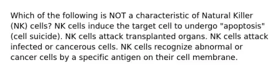 Which of the following is NOT a characteristic of Natural Killer (NK) cells? NK cells induce the target cell to undergo "apoptosis" (cell suicide). NK cells attack transplanted organs. NK cells attack infected or cancerous cells. NK cells recognize abnormal or cancer cells by a specific antigen on their cell membrane.