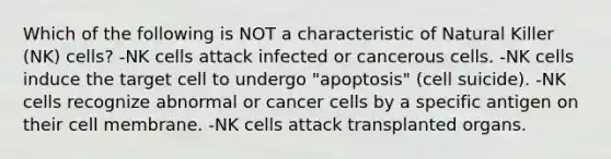 Which of the following is NOT a characteristic of Natural Killer (NK) cells? -NK cells attack infected or cancerous cells. -NK cells induce the target cell to undergo "apoptosis" (cell suicide). -NK cells recognize abnormal or cancer cells by a specific antigen on their cell membrane. -NK cells attack transplanted organs.