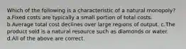 Which of the following is a characteristic of a natural monopoly? a.Fixed costs are typically a small portion of total costs. b.Average total cost declines over large regions of output. c.The product sold is a natural resource such as diamonds or water. d.All of the above are correct.