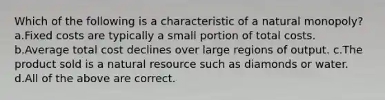 Which of the following is a characteristic of a natural monopoly? a.Fixed costs are typically a small portion of total costs. b.Average total cost declines over large regions of output. c.The product sold is a natural resource such as diamonds or water. d.All of the above are correct.