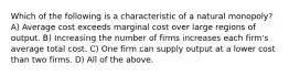 Which of the following is a characteristic of a natural monopoly? A) Average cost exceeds marginal cost over large regions of output. B) Increasing the number of firms increases each firm's average total cost. C) One firm can supply output at a lower cost than two firms. D) All of the above.