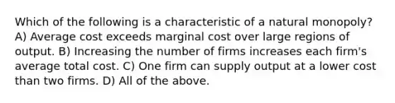 Which of the following is a characteristic of a natural monopoly? A) Average cost exceeds marginal cost over large regions of output. B) Increasing the number of firms increases each firm's average total cost. C) One firm can supply output at a lower cost than two firms. D) All of the above.