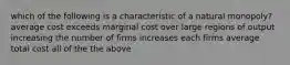 which of the following is a characteristic of a natural monopoly? average cost exceeds marginal cost over large regions of output increasing the number of firms increases each firms average total cost all of the the above