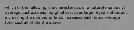 which of the following is a characteristic of a natural monopoly? average cost exceeds marginal cost over large regions of output increasing the number of firms increases each firms average total cost all of the the above