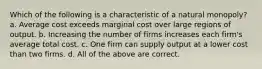 Which of the following is a characteristic of a natural monopoly? a. Average cost exceeds marginal cost over large regions of output. b. Increasing the number of firms increases each firm's average total cost. c. One firm can supply output at a lower cost than two firms. d. All of the above are correct.