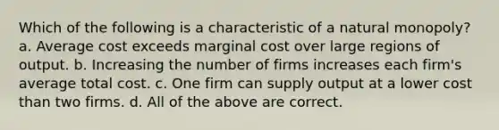 Which of the following is a characteristic of a natural monopoly? a. Average cost exceeds marginal cost over large regions of output. b. Increasing the number of firms increases each firm's average total cost. c. One firm can supply output at a lower cost than two firms. d. All of the above are correct.