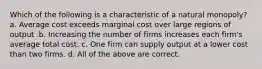 Which of the following is a characteristic of a natural monopoly? a. Average cost exceeds marginal cost over large regions of output .b. Increasing the number of firms increases each firm's average total cost. c. One firm can supply output at a lower cost than two firms. d. All of the above are correct.