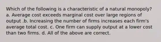 Which of the following is a characteristic of a natural monopoly? a. Average cost exceeds marginal cost over large regions of output .b. Increasing the number of firms increases each firm's average total cost. c. One firm can supply output at a lower cost than two firms. d. All of the above are correct.