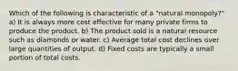 Which of the following is characteristic of a "natural monopoly?" a) It is always more cost effective for many private firms to produce the product. b) The product sold is a natural resource such as diamonds or water. c) Average total cost declines over large quantities of output. d) Fixed costs are typically a small portion of total costs.