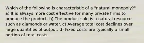 Which of the following is characteristic of a "natural monopoly?" a) It is always more cost effective for many private firms to produce the product. b) The product sold is a natural resource such as diamonds or water. c) Average total cost declines over large quantities of output. d) Fixed costs are typically a small portion of total costs.