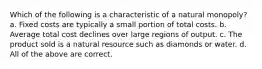 Which of the following is a characteristic of a natural monopoly? a. Fixed costs are typically a small portion of total costs. b. Average total cost declines over large regions of output. c. The product sold is a natural resource such as diamonds or water. d. All of the above are correct.