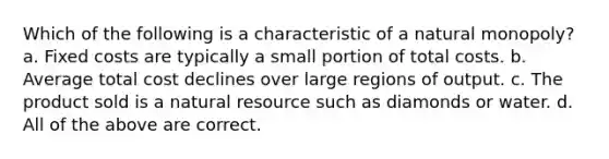 Which of the following is a characteristic of a natural monopoly? a. Fixed costs are typically a small portion of total costs. b. Average total cost declines over large regions of output. c. The product sold is a natural resource such as diamonds or water. d. All of the above are correct.