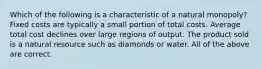 Which of the following is a characteristic of a natural monopoly? Fixed costs are typically a small portion of total costs. Average total cost declines over large regions of output. The product sold is a natural resource such as diamonds or water. All of the above are correct.