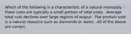 Which of the following is a characteristic of a natural monopoly -Fixed costs are typically a small portion of total costs. -Average total cost declines over large regions of output. -The product sold is a natural resource such as diamonds or water. -All of the above are correct.