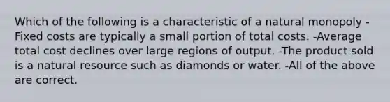 Which of the following is a characteristic of a natural monopoly -Fixed costs are typically a small portion of total costs. -Average total cost declines over large regions of output. -The product sold is a natural resource such as diamonds or water. -All of the above are correct.