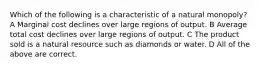 Which of the following is a characteristic of a natural monopoly? A Marginal cost declines over large regions of output. B Average total cost declines over large regions of output. C The product sold is a natural resource such as diamonds or water. D All of the above are correct.