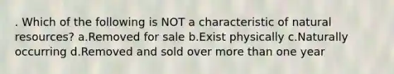 . Which of the following is NOT a characteristic of natural resources? a.Removed for sale b.Exist physically c.Naturally occurring d.Removed and sold over more than one year