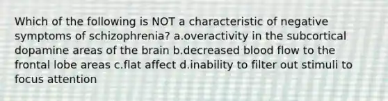 Which of the following is NOT a characteristic of negative symptoms of schizophrenia? a.overactivity in the subcortical dopamine areas of the brain b.decreased blood flow to the frontal lobe areas c.flat affect d.inability to filter out stimuli to focus attention