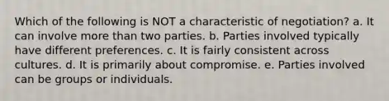 Which of the following is NOT a characteristic of negotiation? a. It can involve <a href='https://www.questionai.com/knowledge/keWHlEPx42-more-than' class='anchor-knowledge'>more than</a> two parties. b. Parties involved typically have different preferences. c. It is fairly consistent across cultures. d. It is primarily about compromise. e. Parties involved can be groups or individuals.