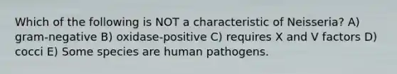 Which of the following is NOT a characteristic of Neisseria? A) gram-negative B) oxidase-positive C) requires X and V factors D) cocci E) Some species are human pathogens.